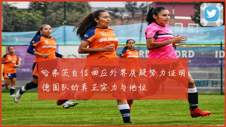哈弗茨自信回应外界质疑努力证明德国队的真正实力与地位