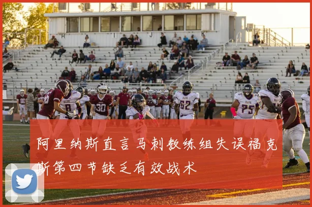 阿里纳斯直言马刺教练组失误福克斯第四节缺乏有效战术