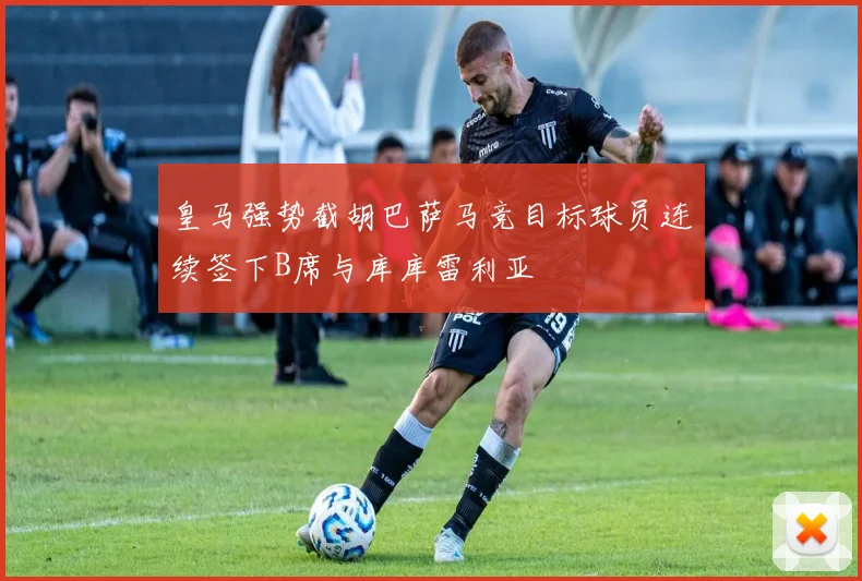 皇马强势截胡巴萨马竞目标球员连续签下B席与库库雷利亚