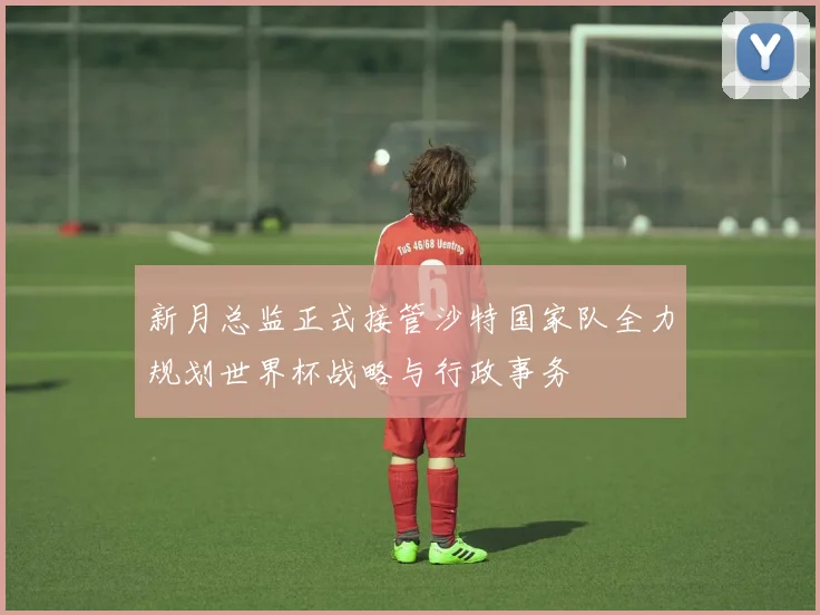 新月总监正式接管沙特国家队全力规划世界杯战略与行政事务