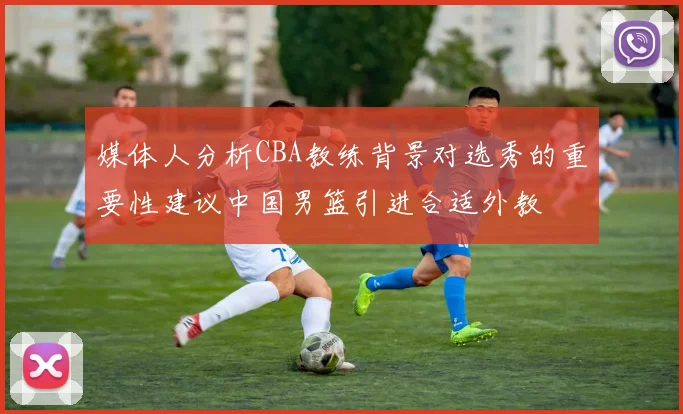 媒体人分析CBA教练背景对选秀的重要性建议中国男篮引进合适外教