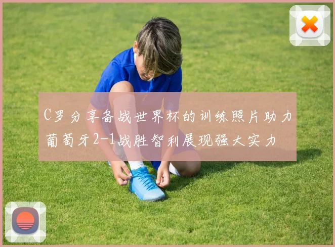 C罗分享备战世界杯的训练照片助力葡萄牙2-1战胜智利展现强大实力