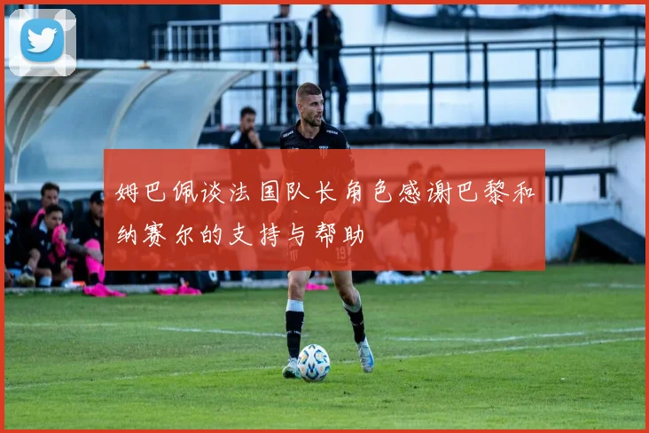 姆巴佩谈法国队长角色感谢巴黎和纳赛尔的支持与帮助