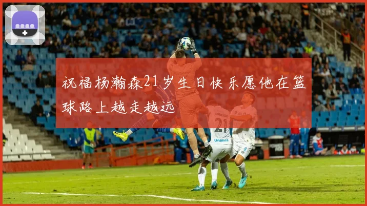 祝福杨瀚森21岁生日快乐愿他在篮球路上越走越远