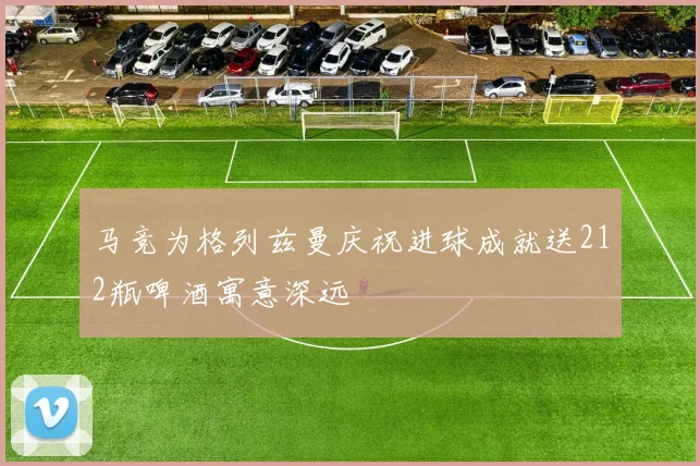 马竞为格列兹曼庆祝进球成就送212瓶啤酒寓意深远