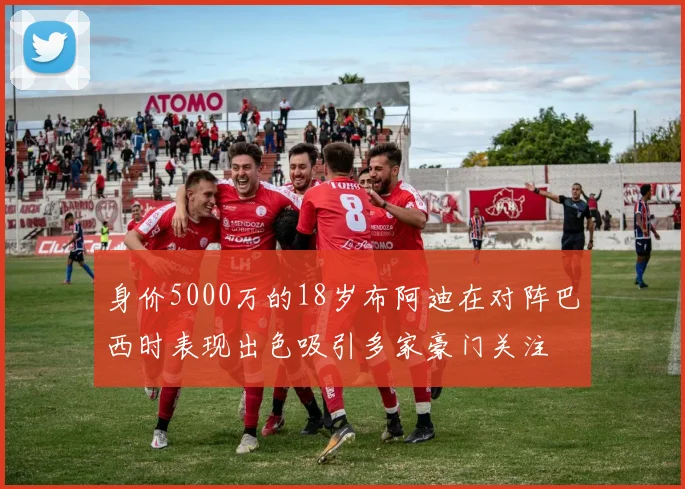 身价5000万的18岁布阿迪在对阵巴西时表现出色吸引多家豪门关注
