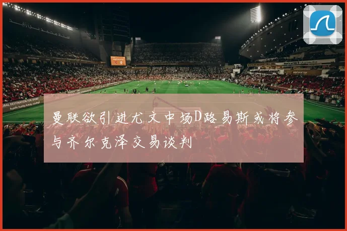 曼联欲引进尤文中场D路易斯或将参与齐尔克泽交易谈判