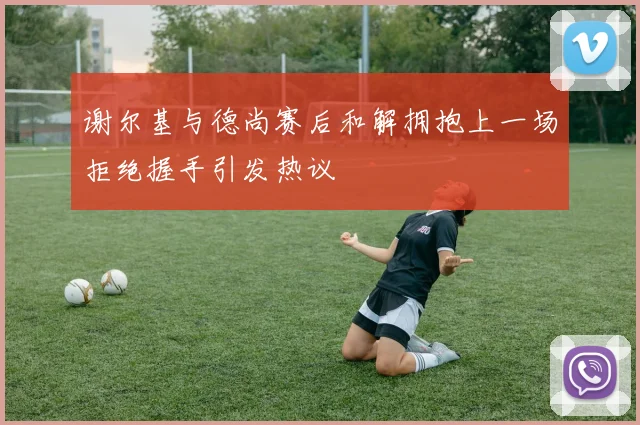 谢尔基与德尚赛后和解拥抱上一场拒绝握手引发热议