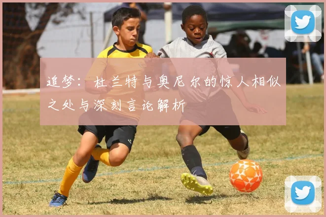 追梦：杜兰特与奥尼尔的惊人相似之处与深刻言论解析