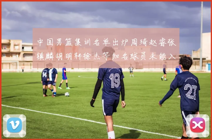 中国男篮集训名单出炉周琦赵睿张镇麟胡明轩徐杰等知名球员未能入选
