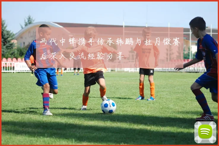 两代中锋携手传承韩鹏与杜月徵赛后深入交流经验分享