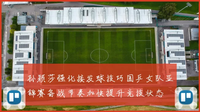 孙颖莎强化接发球技巧国乒女队亚锦赛备战节奏加快提升竞技状态