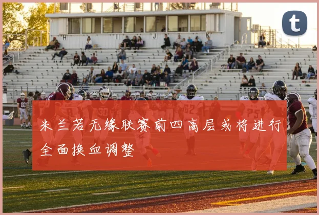 米兰若无缘联赛前四高层或将进行全面换血调整