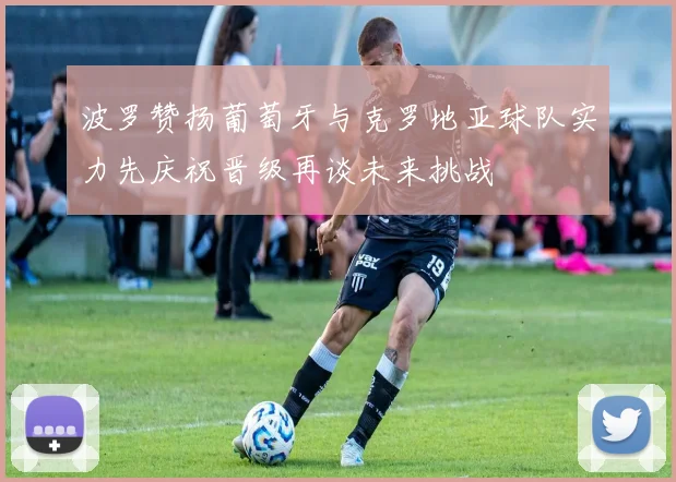 波罗赞扬葡萄牙与克罗地亚球队实力先庆祝晋级再谈未来挑战