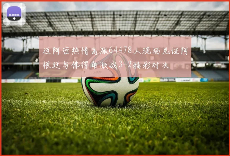 迈阿密热情高涨64478人现场见证阿根廷与佛得角激战3-2精彩对决