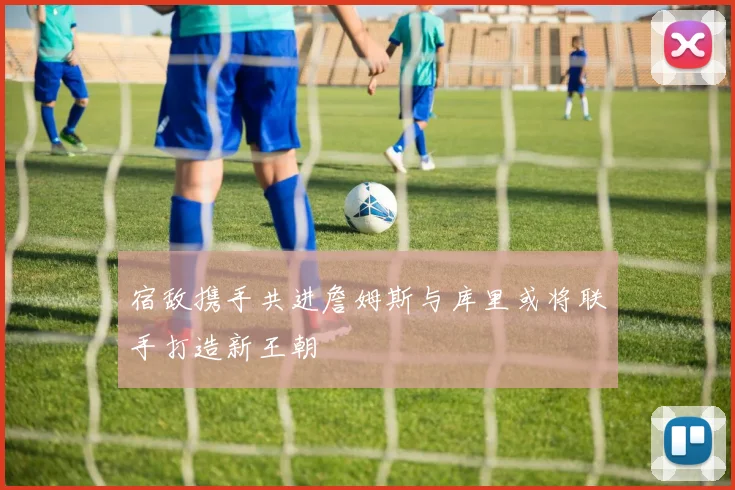 宿敌携手共进詹姆斯与库里或将联手打造新王朝